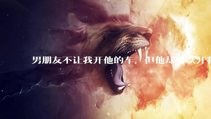 男朋友不让我开他的车，但他却可以开我的车是人品问题吗？
