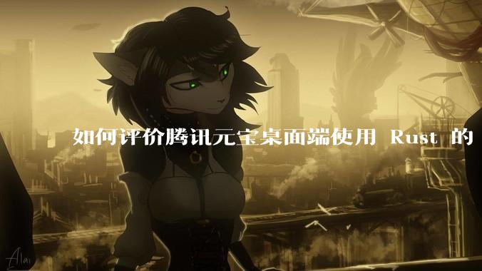 如何评价腾讯元宝桌面端使用 Rust 的 Tauri 框架？